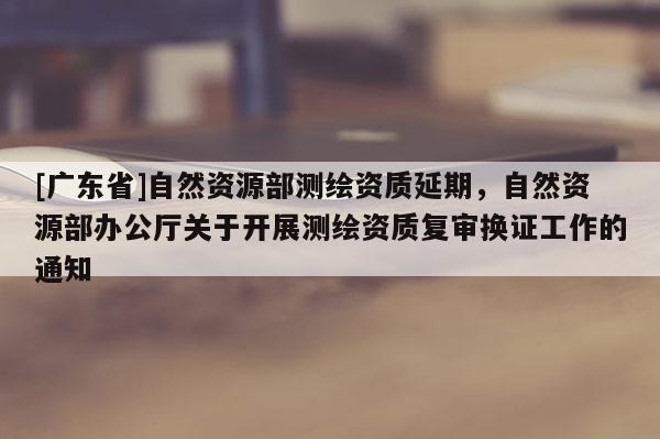 [广东省]自然资源部测绘资质延期，自然资源部办公厅关于开展测绘资质复审换证工作的通知