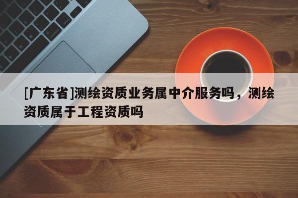 [广东省]测绘资质业务属中介服务吗，测绘资质属于工程资质吗
