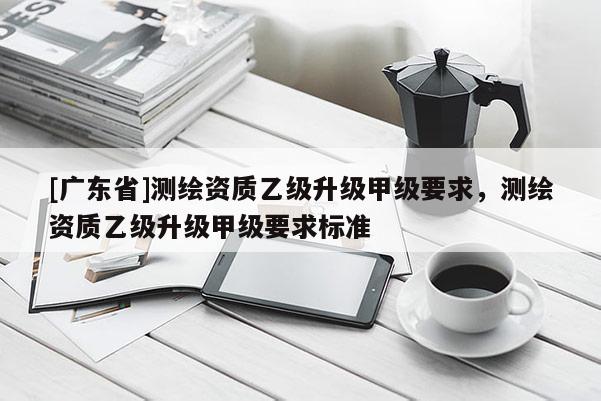 [广东省]测绘资质乙级升级甲级要求，测绘资质乙级升级甲级要求标准