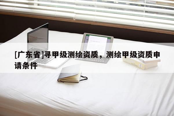 [广东省]寻甲级测绘资质，测绘甲级资质申请条件