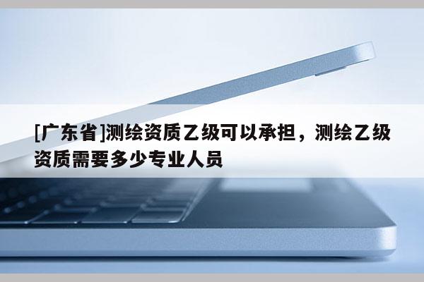 [广东省]测绘资质乙级可以承担，测绘乙级资质需要多少专业人员