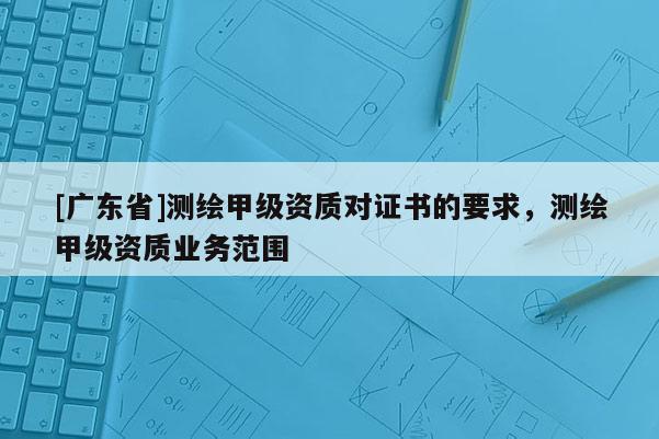 [广东省]测绘甲级资质对证书的要求，测绘甲级资质业务范围