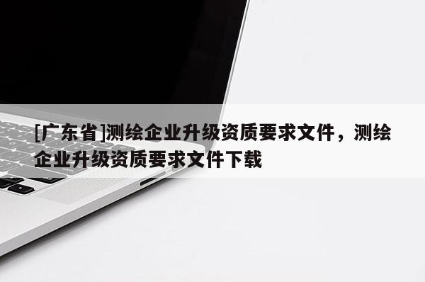 [广东省]测绘企业升级资质要求文件，测绘企业升级资质要求文件下载