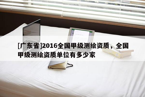 [广东省]2016全国甲级测绘资质，全国甲级测绘资质单位有多少家