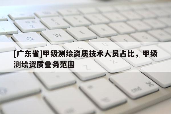 [广东省]甲级测绘资质技术人员占比，甲级测绘资质业务范围