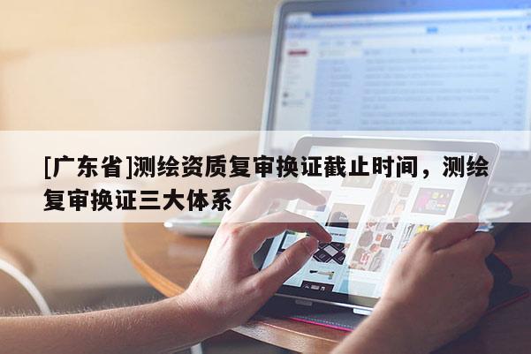 [广东省]测绘资质复审换证截止时间，测绘复审换证三大体系