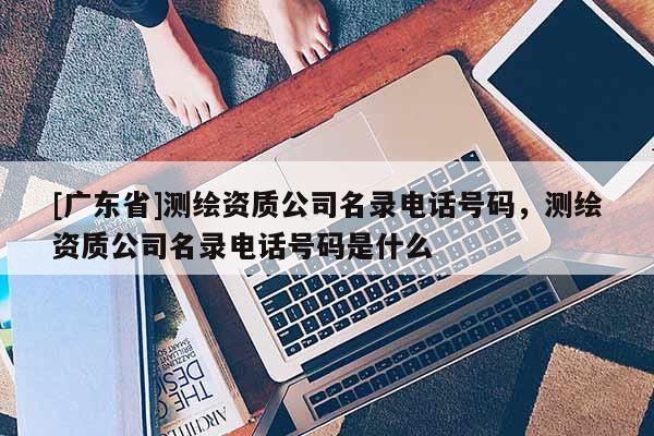 [广东省]测绘资质公司名录电话号码，测绘资质公司名录电话号码是什么