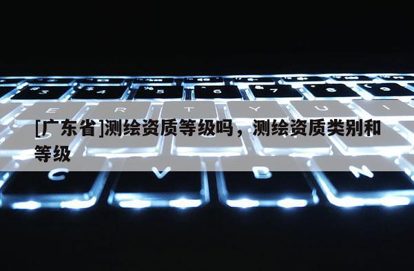 [广东省]测绘资质等级吗，测绘资质类别和等级