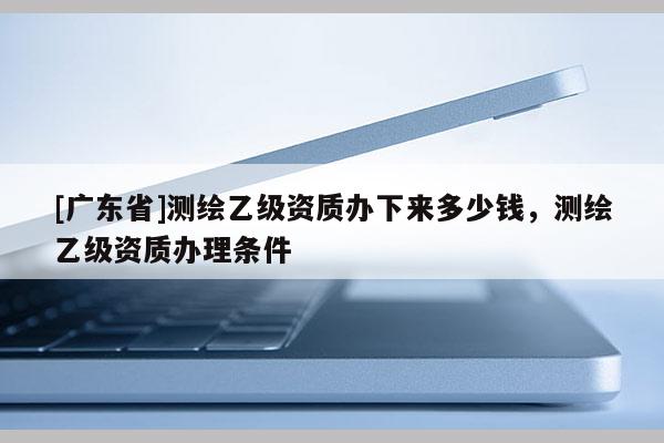 [广东省]测绘乙级资质办下来多少钱，测绘乙级资质办理条件