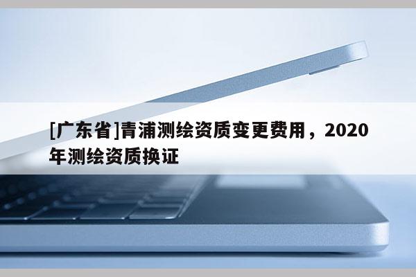 [广东省]青浦测绘资质变更费用，2020年测绘资质换证