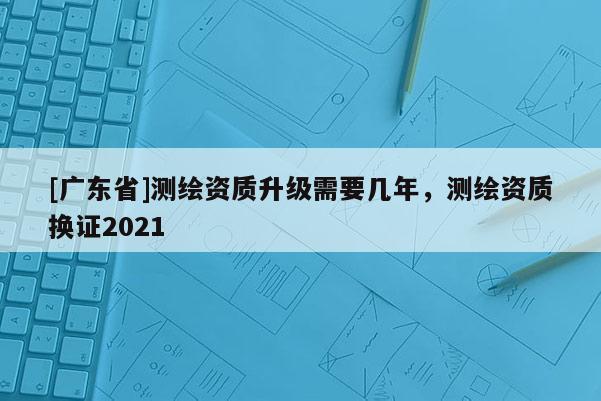 [广东省]测绘资质升级需要几年，测绘资质换证2021