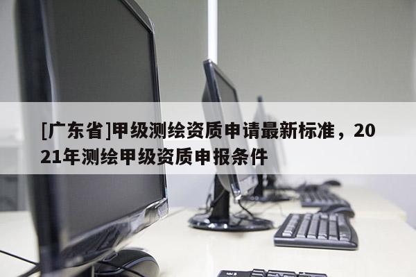 [广东省]甲级测绘资质申请最新标准，2021年测绘甲级资质申报条件