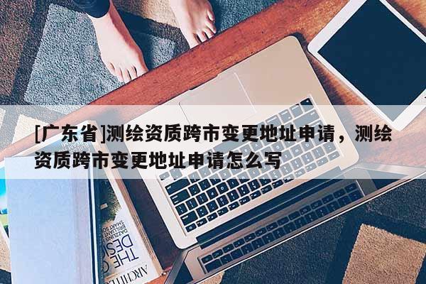 [广东省]测绘资质跨市变更地址申请，测绘资质跨市变更地址申请怎么写