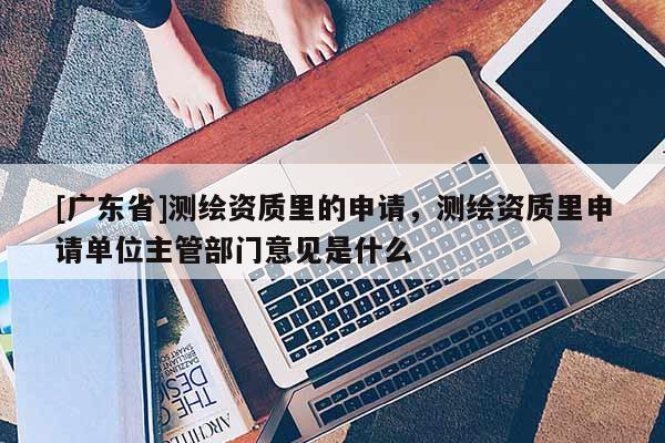 [广东省]测绘资质里的申请，测绘资质里申请单位主管部门意见是什么