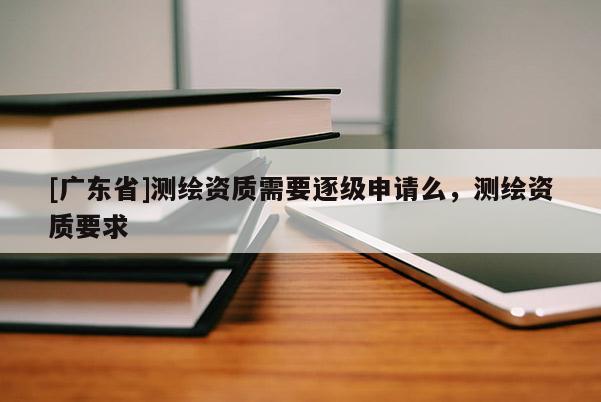 [广东省]测绘资质需要逐级申请么，测绘资质要求