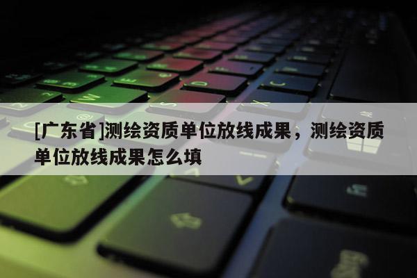 [广东省]测绘资质单位放线成果，测绘资质单位放线成果怎么填