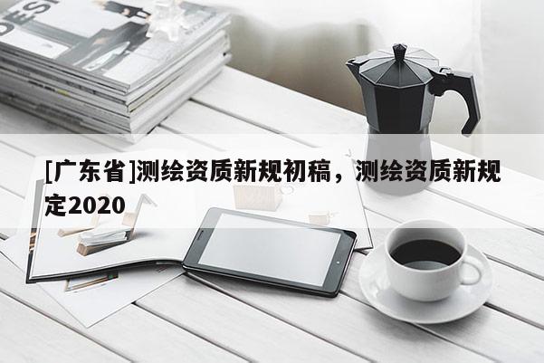 [广东省]测绘资质新规初稿，测绘资质新规定2020