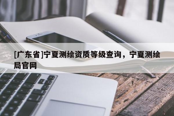 [广东省]宁夏测绘资质等级查询，宁夏测绘局官网