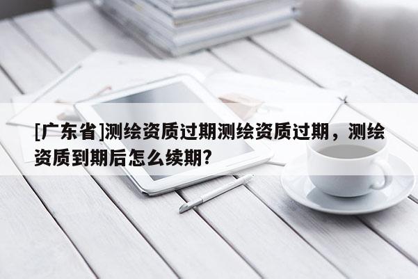 [广东省]测绘资质过期测绘资质过期，测绘资质到期后怎么续期?