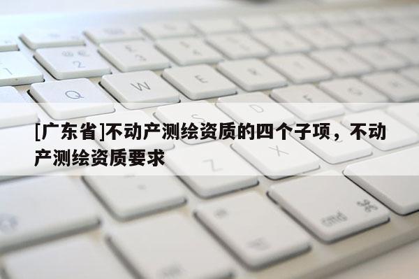 [广东省]不动产测绘资质的四个子项，不动产测绘资质要求