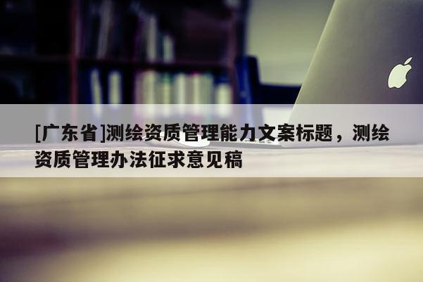 [广东省]测绘资质管理能力文案标题，测绘资质管理办法征求意见稿