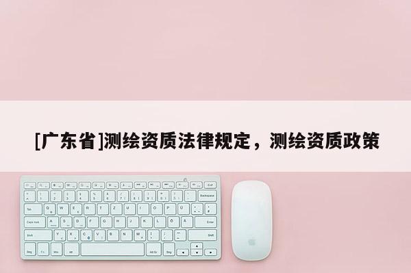 [广东省]测绘资质法律规定，测绘资质政策