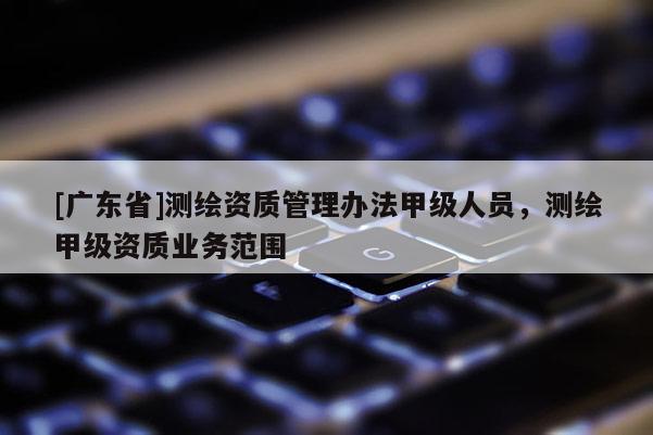 [广东省]测绘资质管理办法甲级人员，测绘甲级资质业务范围