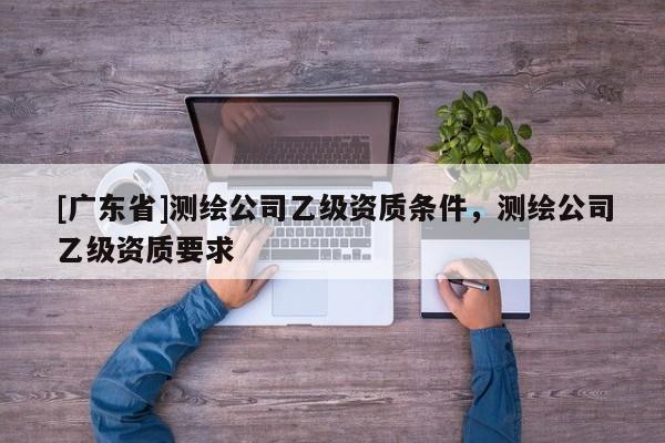 [广东省]测绘公司乙级资质条件，测绘公司乙级资质要求