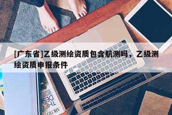 [广东省]乙级测绘资质包含航测吗，乙级测绘资质申报条件