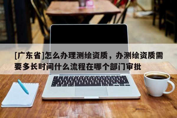 [广东省]怎么办理测绘资质，办测绘资质需要多长时间什么流程在哪个部门审批