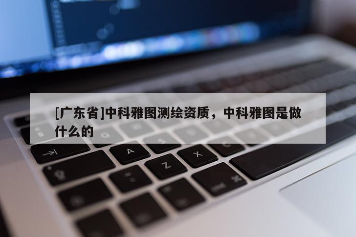 [广东省]中科雅图测绘资质，中科雅图是做什么的