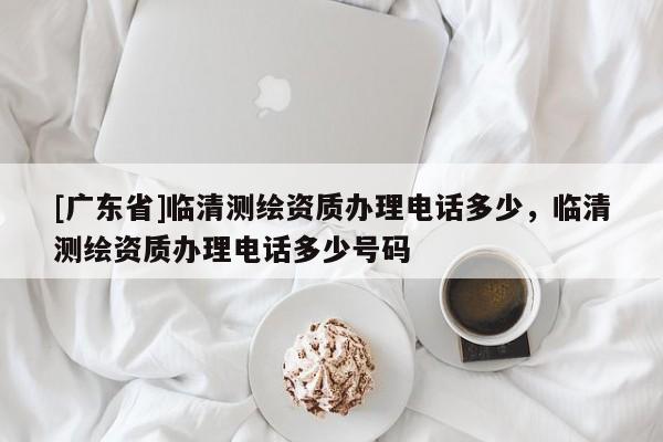 [广东省]临清测绘资质办理电话多少，临清测绘资质办理电话多少号码