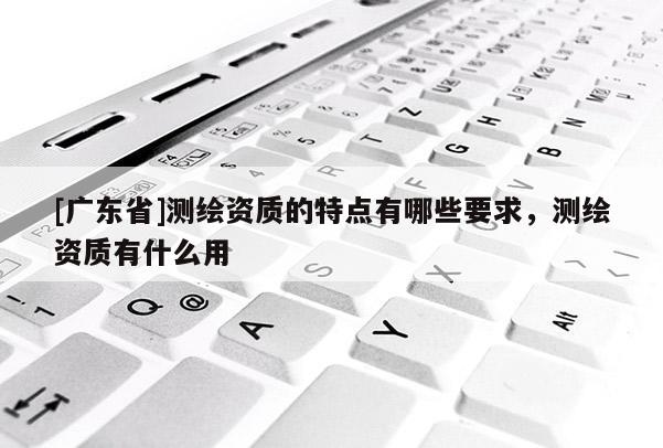 [广东省]测绘资质的特点有哪些要求，测绘资质有什么用