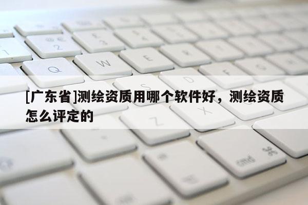 [广东省]测绘资质用哪个软件好，测绘资质怎么评定的