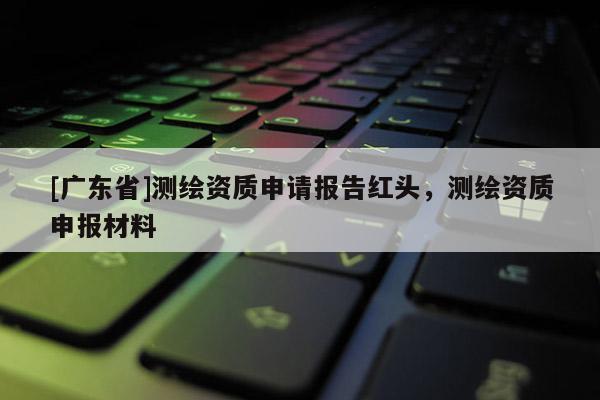 [广东省]测绘资质申请报告红头，测绘资质申报材料