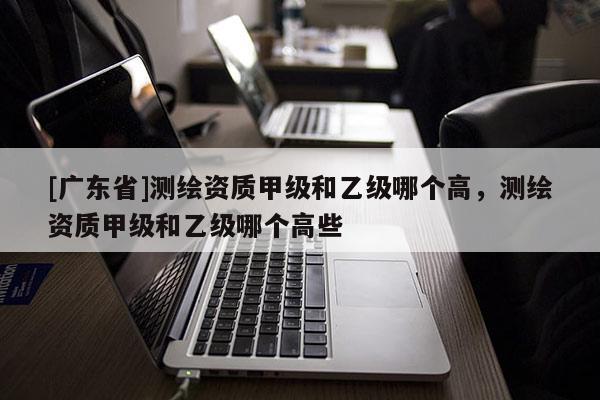 [广东省]测绘资质甲级和乙级哪个高，测绘资质甲级和乙级哪个高些