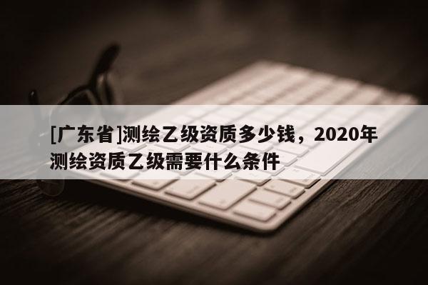 [广东省]测绘乙级资质多少钱，2020年测绘资质乙级需要什么条件