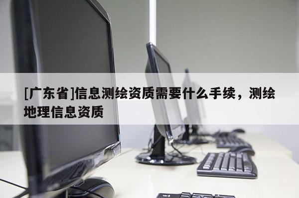 [广东省]信息测绘资质需要什么手续，测绘地理信息资质