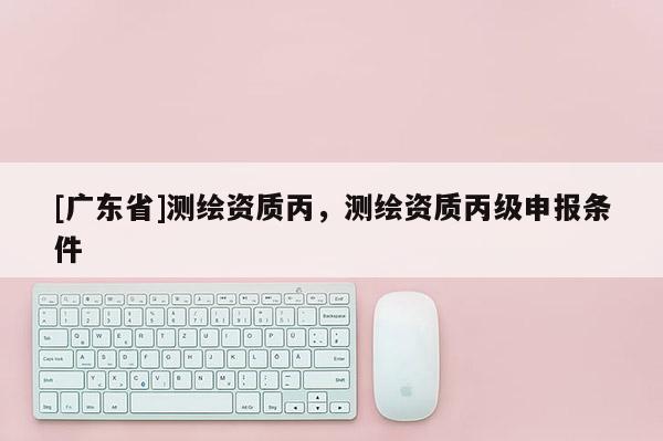 [广东省]测绘资质丙，测绘资质丙级申报条件