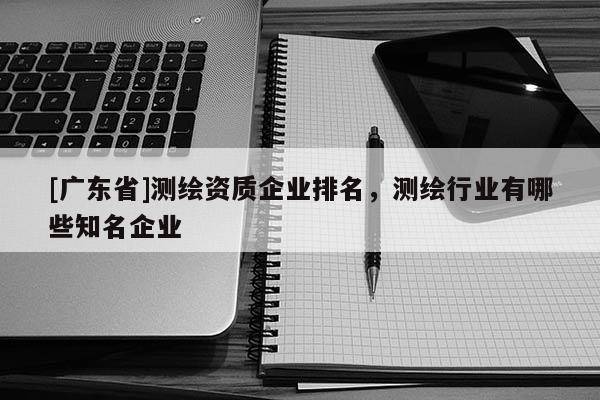 [广东省]测绘资质企业排名，测绘行业有哪些知名企业