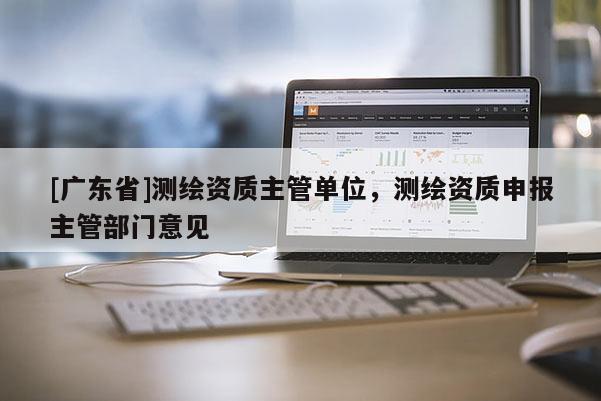 [广东省]测绘资质主管单位，测绘资质申报主管部门意见