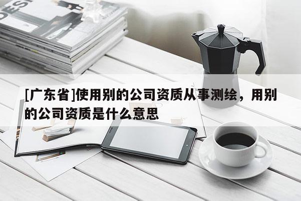 [广东省]使用别的公司资质从事测绘，用别的公司资质是什么意思