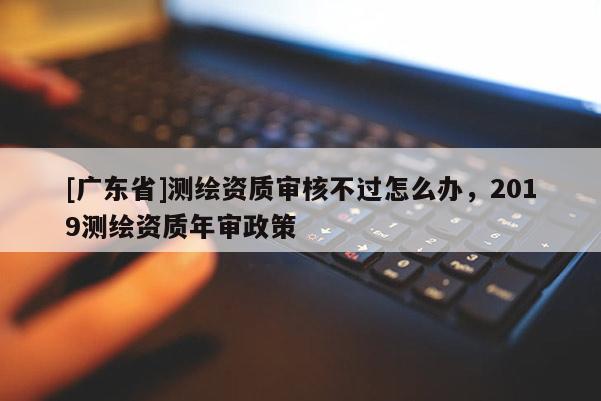 [广东省]测绘资质审核不过怎么办，2019测绘资质年审政策