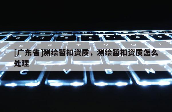 [广东省]测绘暂扣资质，测绘暂扣资质怎么处理