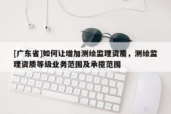 [广东省]如何让增加测绘监理资质，测绘监理资质等级业务范围及承揽范围