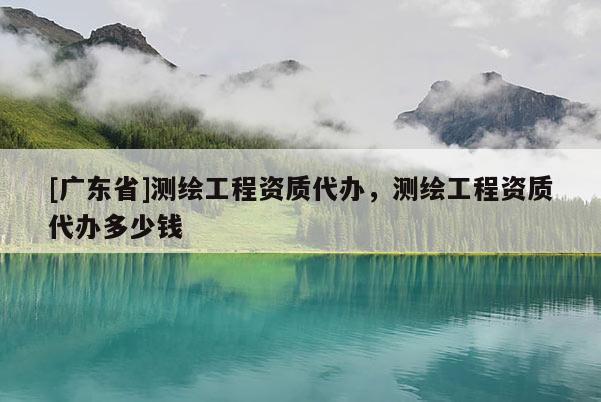 [广东省]测绘工程资质代办，测绘工程资质代办多少钱