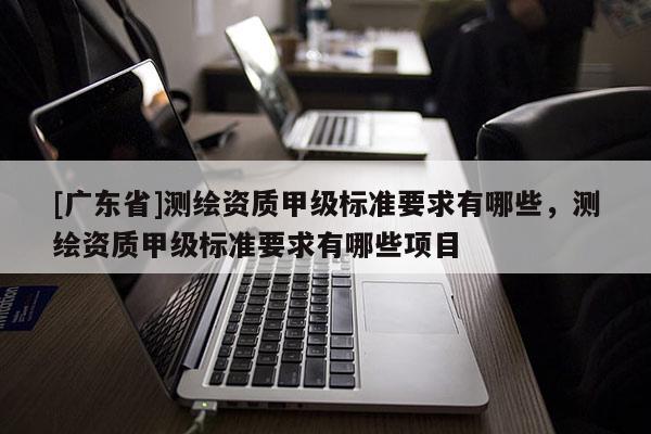 [广东省]测绘资质甲级标准要求有哪些，测绘资质甲级标准要求有哪些项目