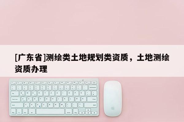 [广东省]测绘类土地规划类资质，土地测绘资质办理