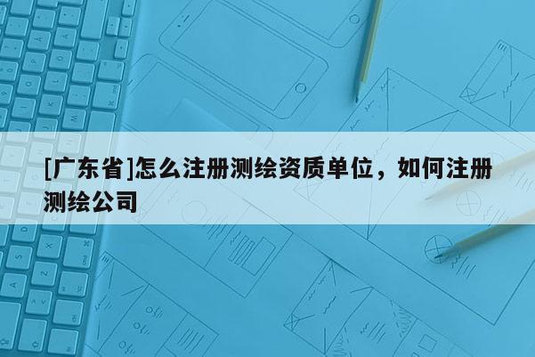 [广东省]怎么注册测绘资质单位，如何注册测绘公司