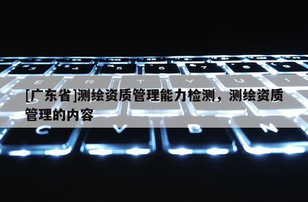 [广东省]测绘资质管理能力检测，测绘资质管理的内容
